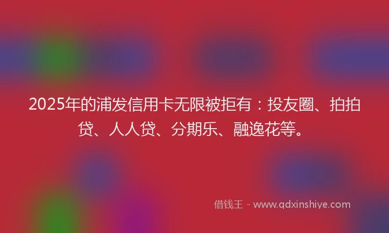2025年的浦发信用卡无限被拒有：投友圈、拍拍贷、人人贷、分期乐、融逸花等。