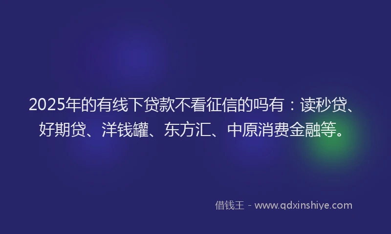 2025年的有线下贷款不看征信的吗有：读秒贷、好期贷、洋钱罐、东方汇、中原消费金融等。