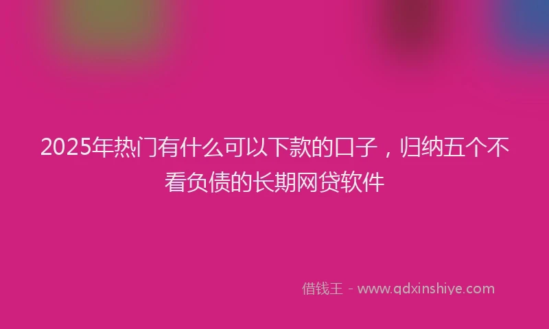 2025年热门有什么可以下款的口子，归纳五个不看负债的长期网贷软件