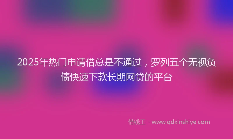 2025年热门申请借总是不通过，罗列五个无视负债快速下款长期网贷的平台