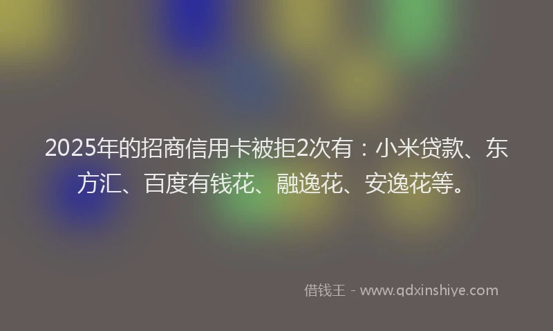 2025年的招商信用卡被拒2次有：小米贷款、东方汇、百度有钱花、融逸花、安逸花等。