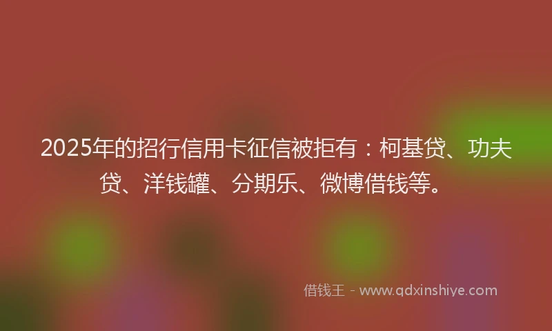 2025年的招行信用卡征信被拒有：柯基贷、功夫贷、洋钱罐、分期乐、微博借钱等。