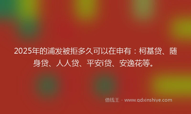 2025年的浦发被拒多久可以在申有：柯基贷、随身贷、人人贷、平安i贷、安逸花等。