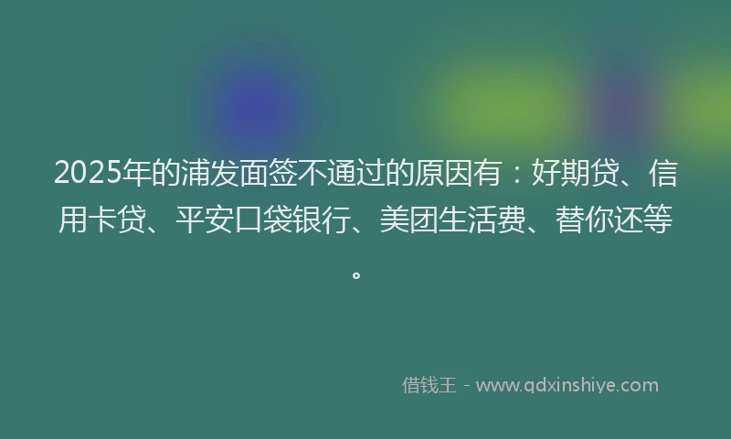 2025年的浦发面签不通过的原因有：好期贷、信用卡贷、平安口袋银行、美团生活费、替你还等。