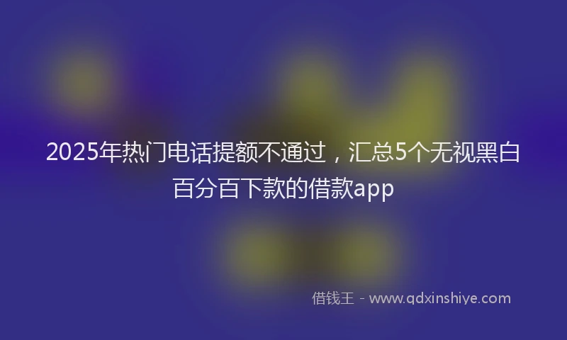 2025年热门电话提额不通过，汇总5个无视黑白百分百下款的借款app