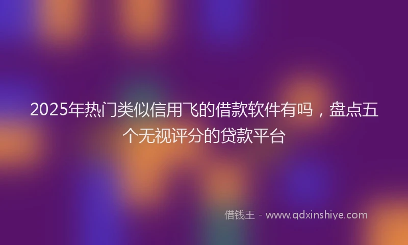 2025年热门类似信用飞的借款软件有吗，盘点五个无视评分的贷款平台