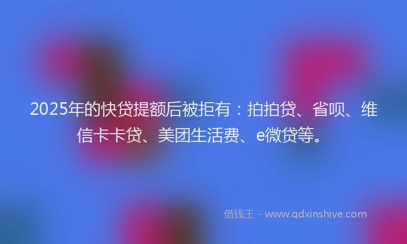 2025年的快贷提额后被拒有：拍拍贷、省呗、维信卡卡贷、美团生活费、e微贷等。