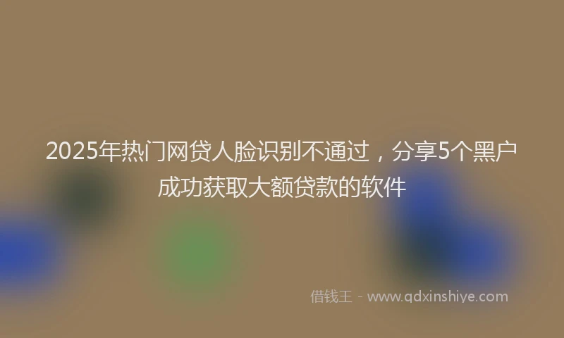 2025年热门网贷人脸识别不通过，分享5个黑户成功获取大额贷款的软件
