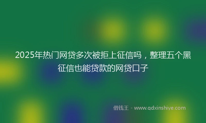 2025年热门网贷多次被拒上征信吗，整理五个黑征信也能贷款的网贷口子