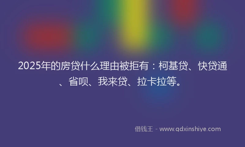 2025年的房贷什么理由被拒有：柯基贷、快贷通、省呗、我来贷、拉卡拉等。