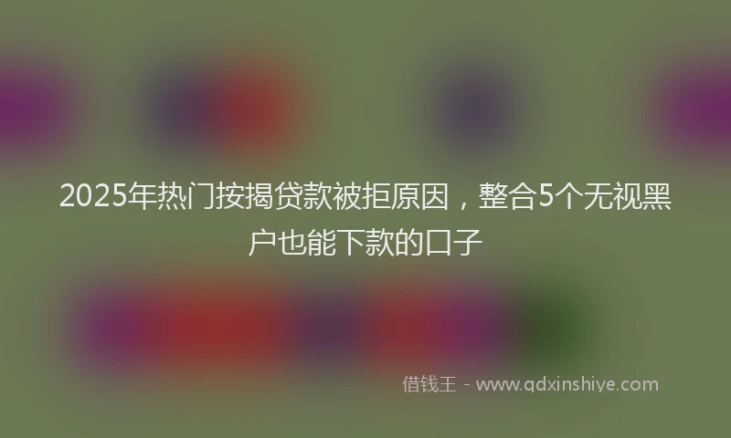 2025年热门按揭贷款被拒原因，整合5个无视黑户也能下款的口子