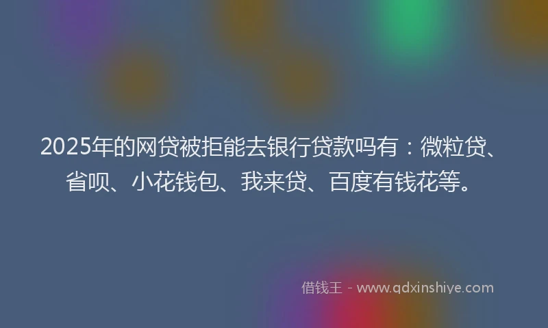 2025年的网贷被拒能去银行贷款吗有：微粒贷、省呗、小花钱包、我来贷、百度有钱花等。