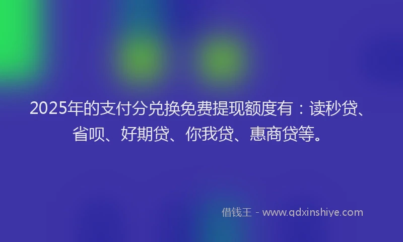 2025年的支付分兑换免费提现额度有：读秒贷、省呗、好期贷、你我贷、惠商贷等。