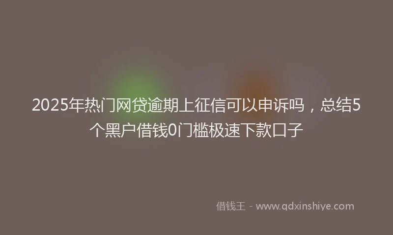 2025年热门网贷逾期上征信可以申诉吗，总结5个黑户借钱0门槛极速下款口子