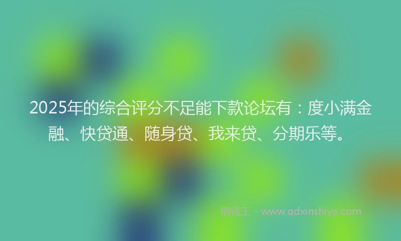 2025年的综合评分不足能下款论坛有：度小满金融、快贷通、随身贷、我来贷、分期乐等。