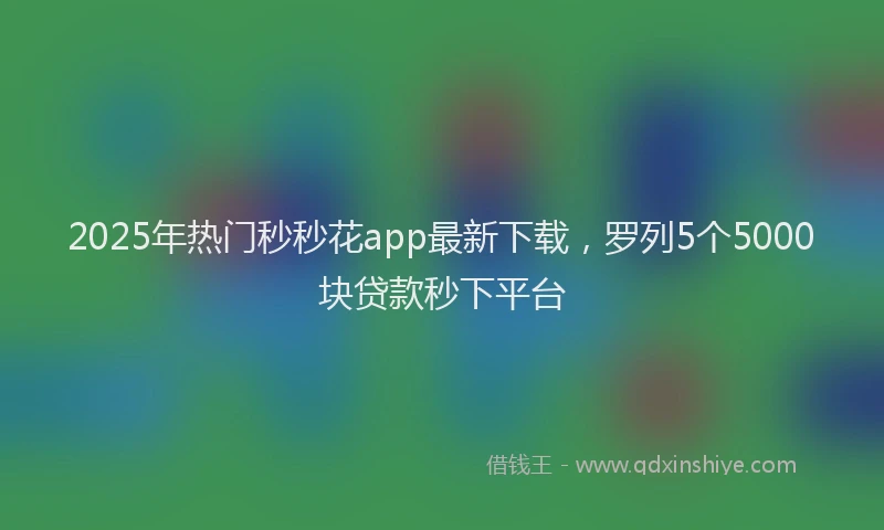 2025年热门秒秒花app最新下载，罗列5个5000块贷款秒下平台
