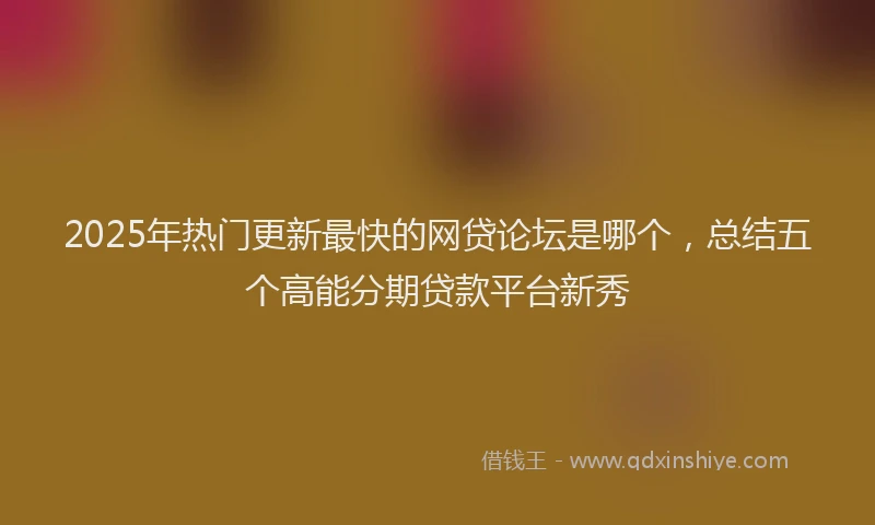 2025年热门更新最快的网贷论坛是哪个，总结五个高能分期贷款平台新秀