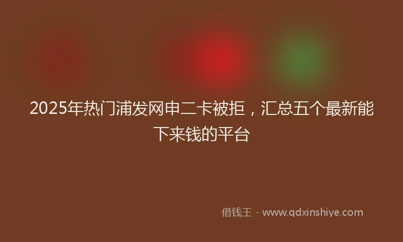 2025年热门浦发网申二卡被拒，汇总五个最新能下来钱的平台