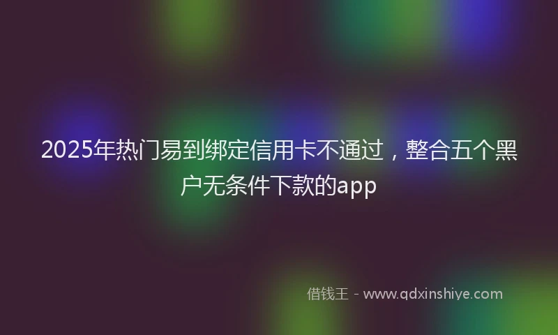 2025年热门易到绑定信用卡不通过，整合五个黑户无条件下款的app