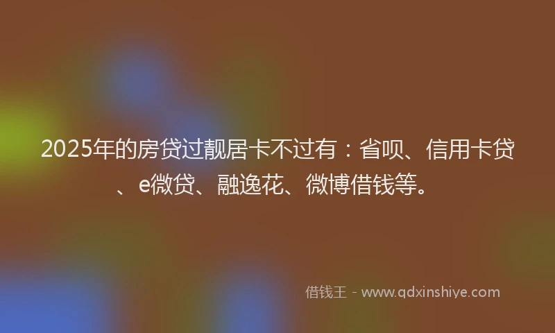 2025年的房贷过靓居卡不过有：省呗、信用卡贷、e微贷、融逸花、微博借钱等。