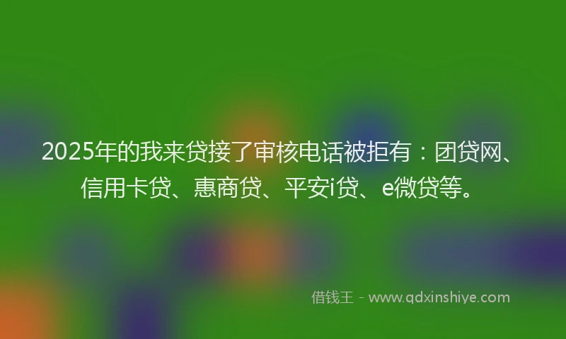 2025年的我来贷接了审核电话被拒有：团贷网、信用卡贷、惠商贷、平安i贷、e微贷等。