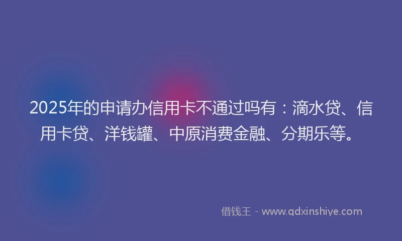 2025年的申请办信用卡不通过吗有：滴水贷、信用卡贷、洋钱罐、中原消费金融、分期乐等。
