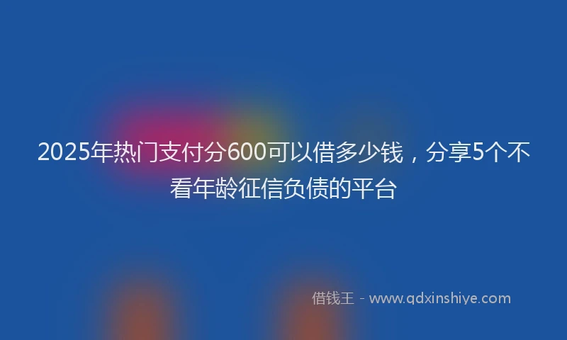 2025年热门支付分600可以借多少钱，分享5个不看年龄征信负债的平台