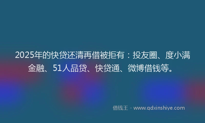 2025年的快贷还清再借被拒有：投友圈、度小满金融、51人品贷、快贷通、微博借钱等。