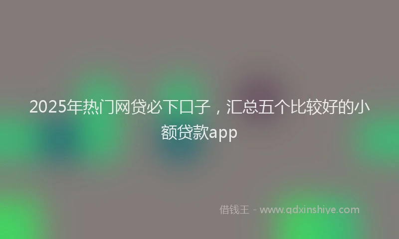 2025年热门网贷必下口子，汇总五个比较好的小额贷款app
