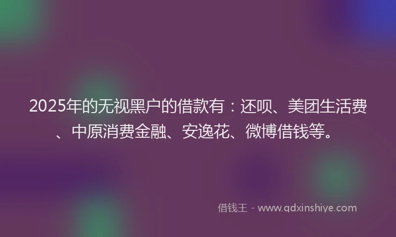 2025年的无视黑户的借款有：还呗、美团生活费、中原消费金融、安逸花、微博借钱等。