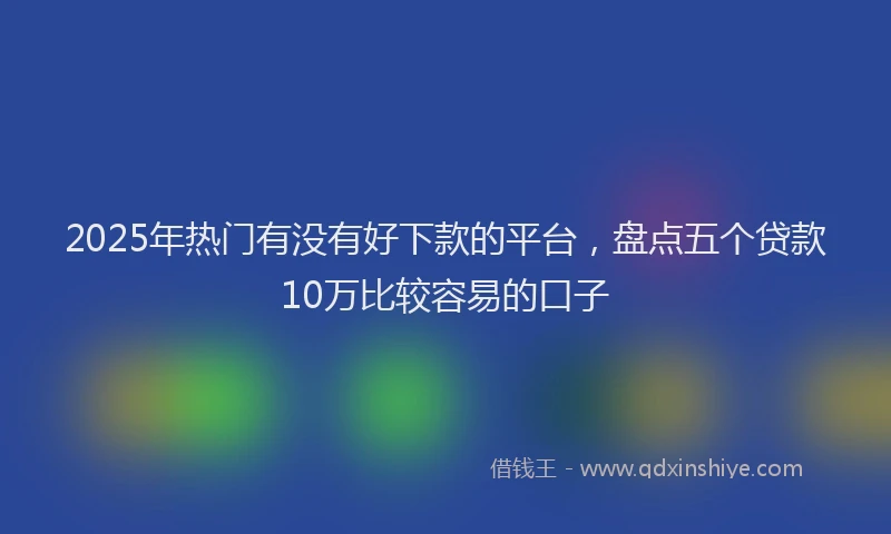 2025年热门有没有好下款的平台，盘点五个贷款10万比较容易的口子