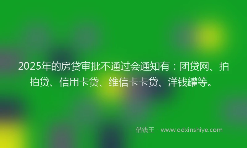 2025年的房贷审批不通过会通知有：团贷网、拍拍贷、信用卡贷、维信卡卡贷、洋钱罐等。
