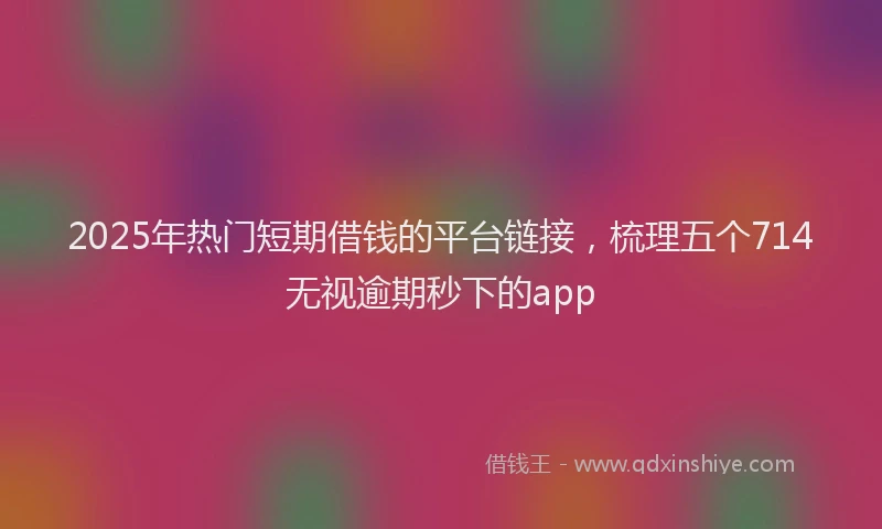 2025年热门短期借钱的平台链接，梳理五个714无视逾期秒下的app