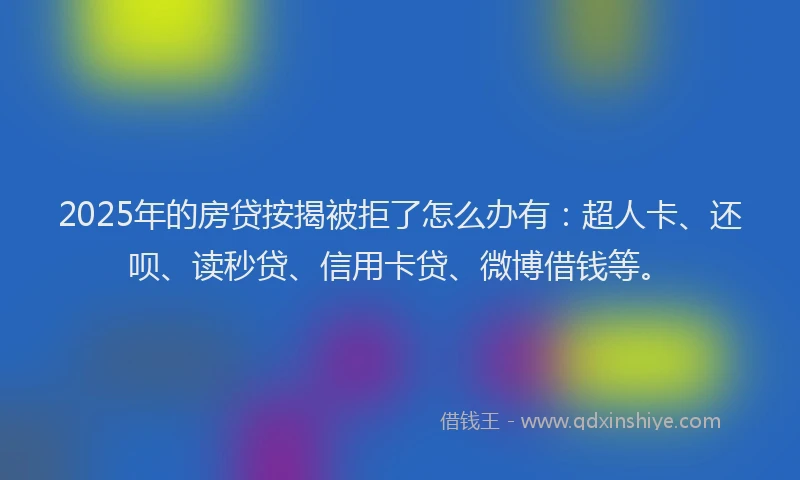 2025年的房贷按揭被拒了怎么办有：超人卡、还呗、读秒贷、信用卡贷、微博借钱等。