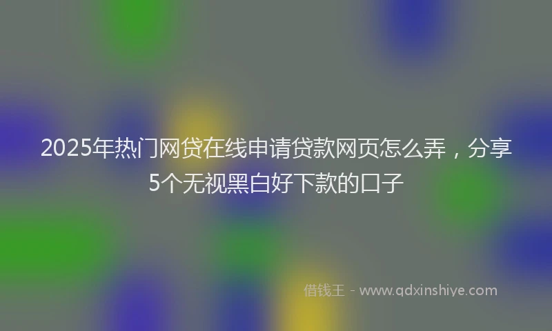 2025年热门网贷在线申请贷款网页怎么弄，分享5个无视黑白好下款的口子