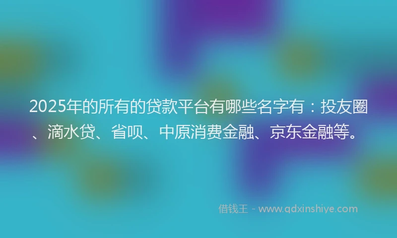2025年的所有的贷款平台有哪些名字有：投友圈、滴水贷、省呗、中原消费金融、京东金融等。