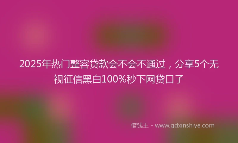 2025年热门整容贷款会不会不通过，分享5个无视征信黑白100%秒下网贷口子