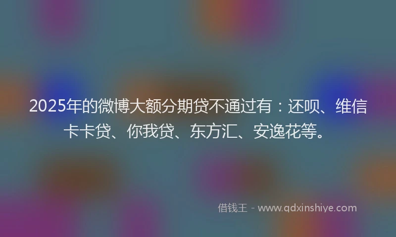 2025年的微博大额分期贷不通过有：还呗、维信卡卡贷、你我贷、东方汇、安逸花等。