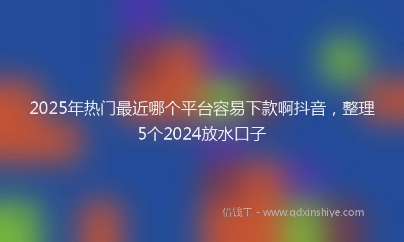 2025年热门最近哪个平台容易下款啊抖音，整理5个2024放水口子