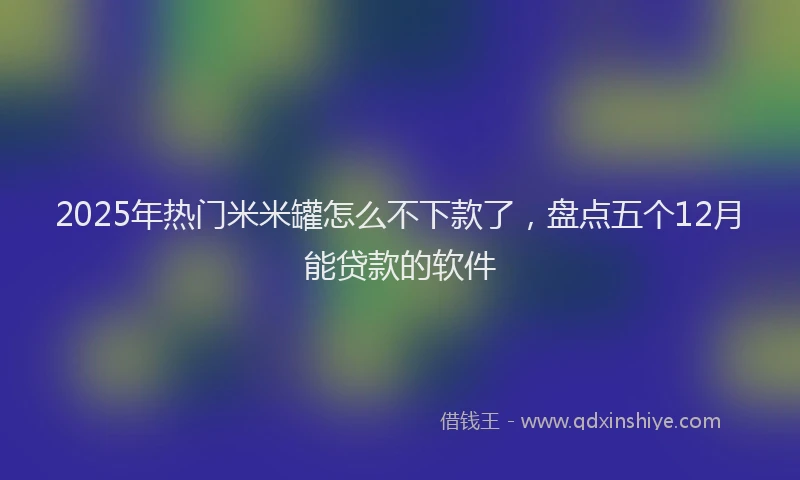 2025年热门米米罐怎么不下款了，盘点五个12月能贷款的软件