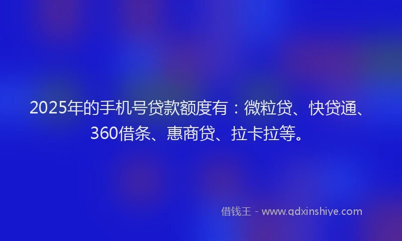 2025年的手机号贷款额度有：微粒贷、快贷通、360借条、惠商贷、拉卡拉等。