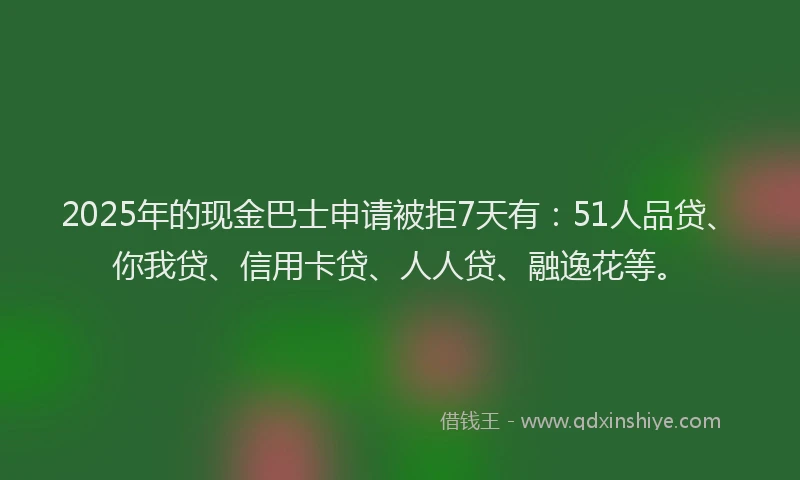 2025年的现金巴士申请被拒7天有：51人品贷、你我贷、信用卡贷、人人贷、融逸花等。
