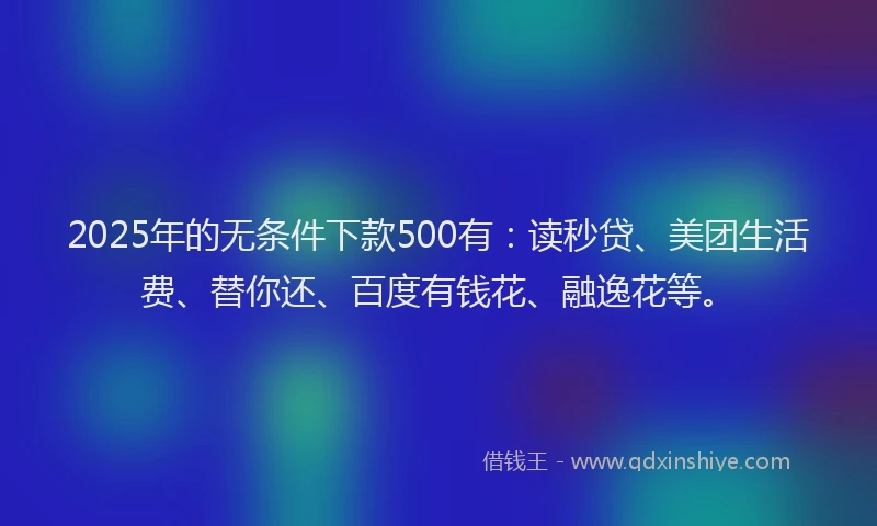 2025年的无条件下款500有：读秒贷、美团生活费、替你还、百度有钱花、融逸花等。