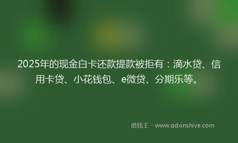 2025年的现金白卡还款提款被拒有：滴水贷、信用卡贷、小花钱包、e微贷、分期乐等。