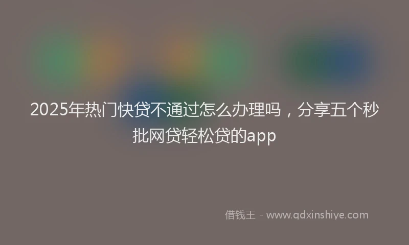 2025年热门快贷不通过怎么办理吗，分享五个秒批网贷轻松贷的app