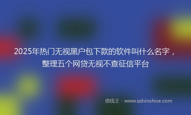 2025年热门无视黑户包下款的软件叫什么名字，整理五个网贷无视不查征信平台