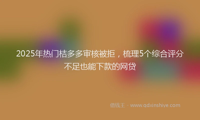2025年热门桔多多审核被拒，梳理5个综合评分不足也能下款的网贷