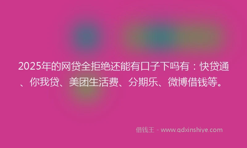 2025年的网贷全拒绝还能有口子下吗有：快贷通、你我贷、美团生活费、分期乐、微博借钱等。