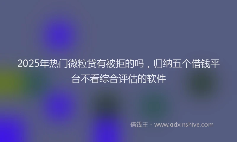 2025年热门微粒贷有被拒的吗，归纳五个借钱平台不看综合评估的软件