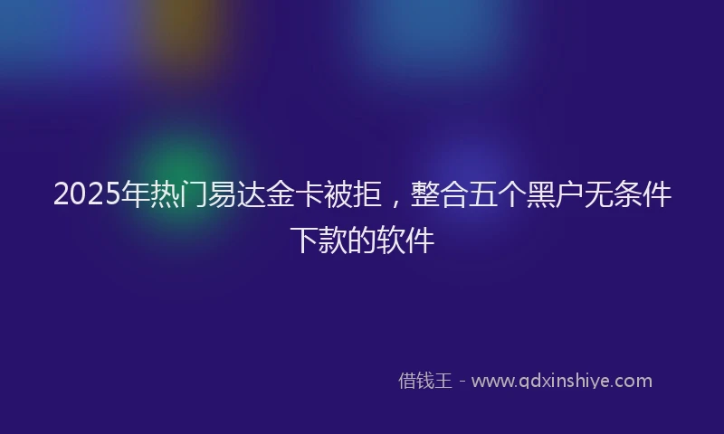 2025年热门易达金卡被拒，整合五个黑户无条件下款的软件